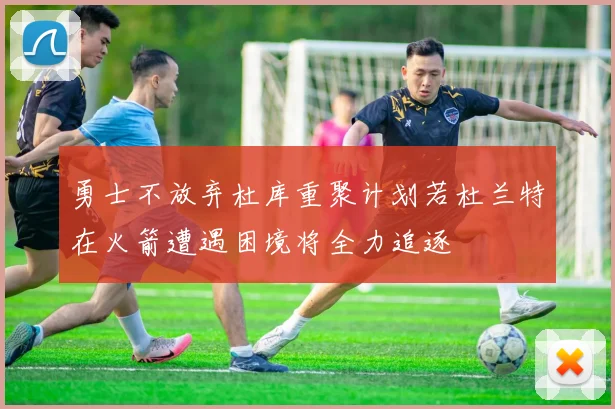 勇士不放弃杜库重聚计划若杜兰特在火箭遭遇困境将全力追逐