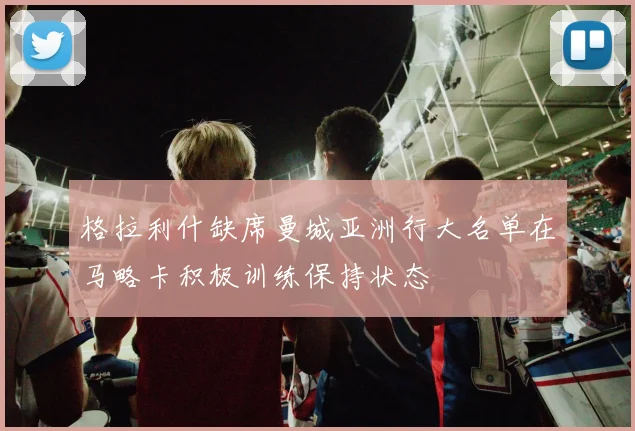 格拉利什缺席曼城亚洲行大名单在马略卡积极训练保持状态
