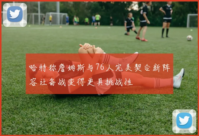 哈特称詹姆斯与76人完美契合新阵容让备战变得更具挑战性